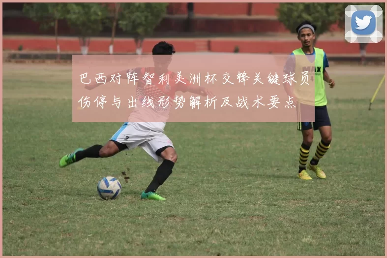 巴西对阵智利美洲杯交锋关键球员伤停与出线形势解析及战术要点