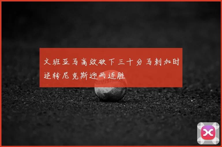 文班亚马高效砍下三十分马刺加时逆转尼克斯迎两连胜