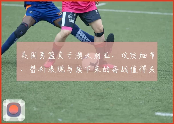 美国男篮负于澳大利亚，攻防细节、替补表现与接下来的备战值得关注