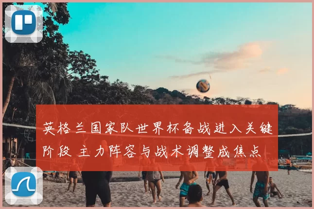 英格兰国家队世界杯备战进入关键阶段 主力阵容与战术调整成焦点