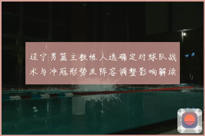 辽宁男篮主教练人选确定对球队战术与冲冠形势及阵容调整影响解读