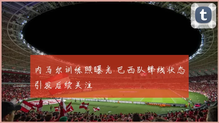 内马尔训练照曝光 巴西队锋线状态引发后续关注