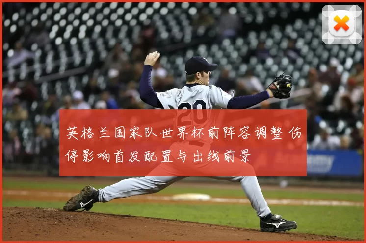 英格兰国家队世界杯前阵容调整 伤停影响首发配置与出线前景