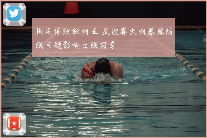 国足惨败叙利亚 友谊赛失利暴露防线问题影响出线前景