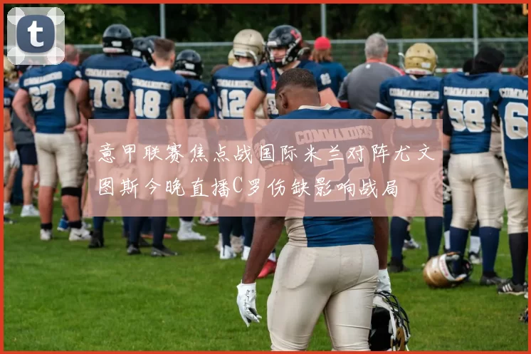 意甲联赛焦点战国际米兰对阵尤文图斯今晚直播C罗伤缺影响战局