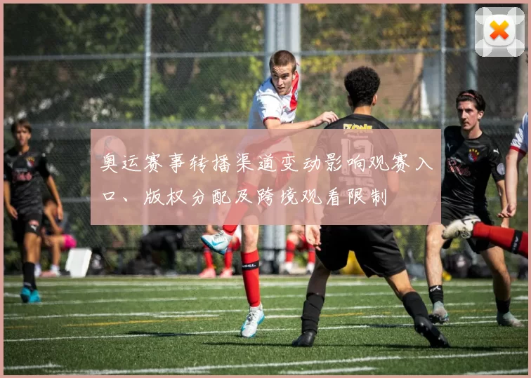奥运赛事转播渠道变动影响观赛入口、版权分配及跨境观看限制