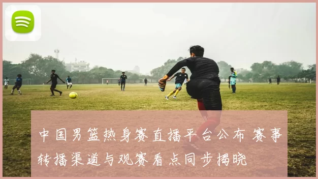中国男篮热身赛直播平台公布 赛事转播渠道与观赛看点同步揭晓