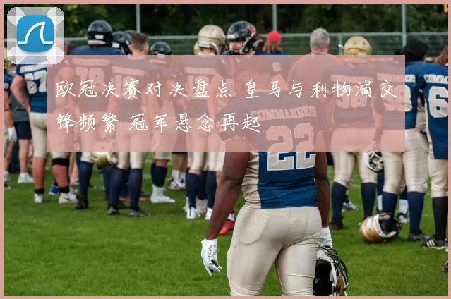 欧冠决赛对决盘点 皇马与利物浦交锋频繁 冠军悬念再起