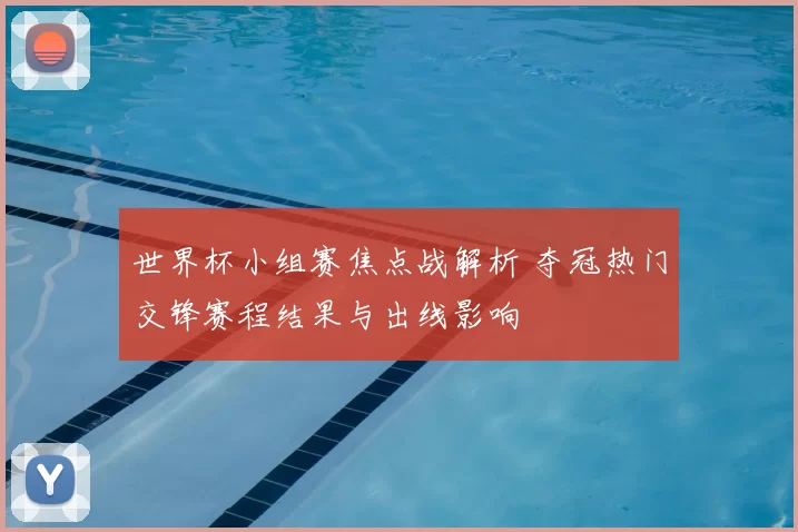 世界杯小组赛焦点战解析 夺冠热门交锋赛程结果与出线影响