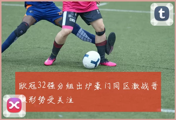 欧冠32强分组出炉豪门同区激战晋级形势受关注