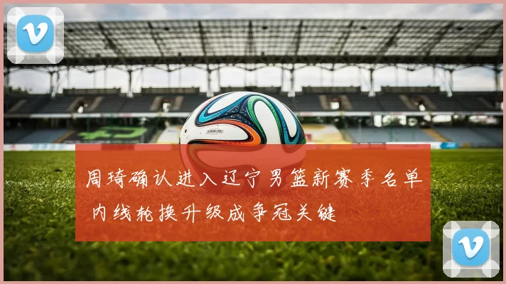 周琦确认进入辽宁男篮新赛季名单 内线轮换升级成争冠关键