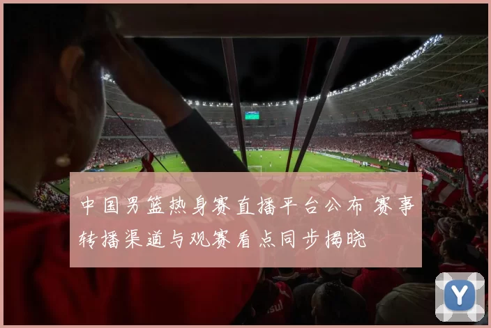 中国男篮热身赛直播平台公布 赛事转播渠道与观赛看点同步揭晓