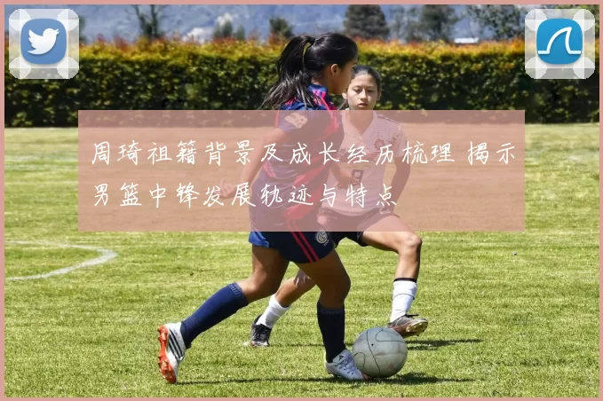 周琦祖籍背景及成长经历梳理 揭示男篮中锋发展轨迹与特点