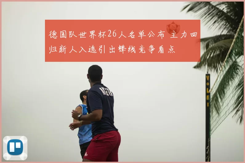 德国队世界杯26人名单公布 主力回归新人入选引出锋线竞争看点