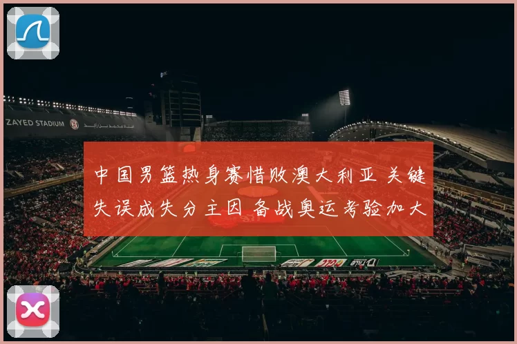中国男篮热身赛惜败澳大利亚 关键失误成失分主因 备战奥运考验加大