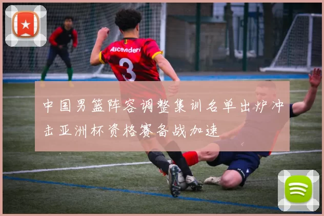 中国男篮阵容调整集训名单出炉冲击亚洲杯资格赛备战加速
