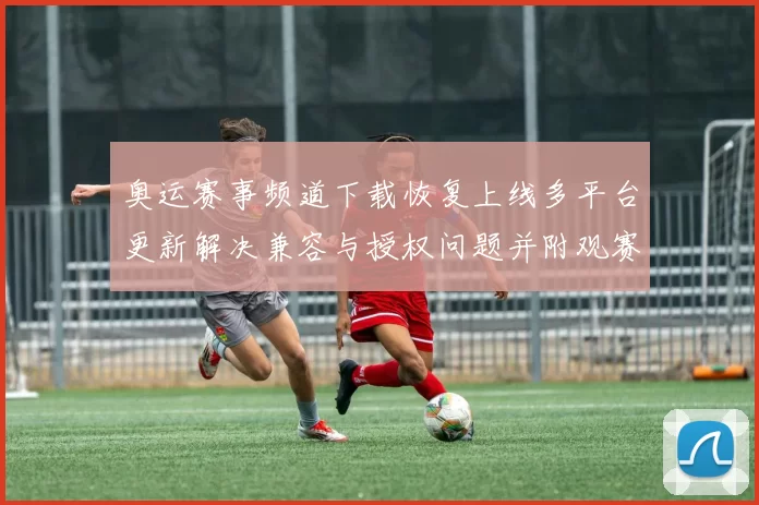 奥运赛事频道下载恢复上线多平台更新解决兼容与授权问题并附观赛指南