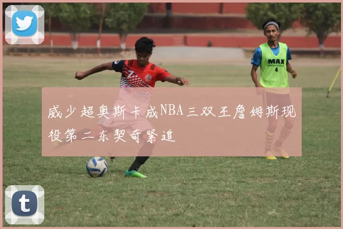 威少超奥斯卡成NBA三双王詹姆斯现役第二东契奇紧追