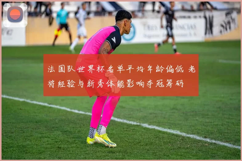 法国队世界杯名单平均年龄偏低 老将经验与新秀体能影响夺冠筹码