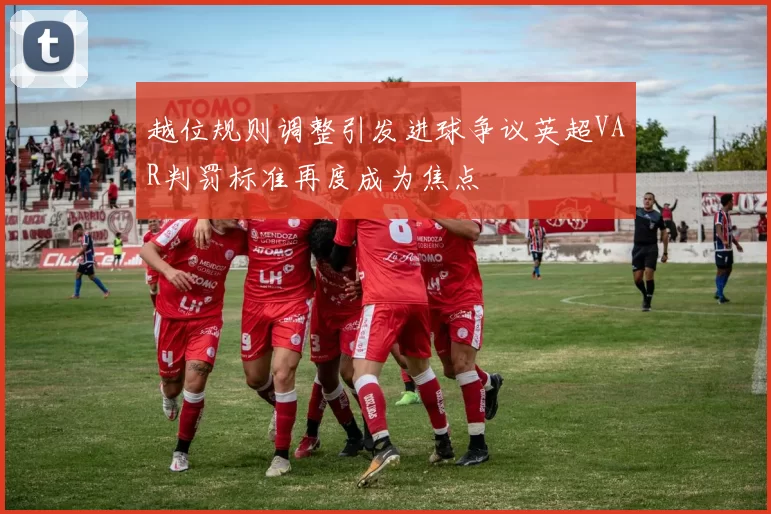 越位规则调整引发进球争议英超VAR判罚标准再度成为焦点