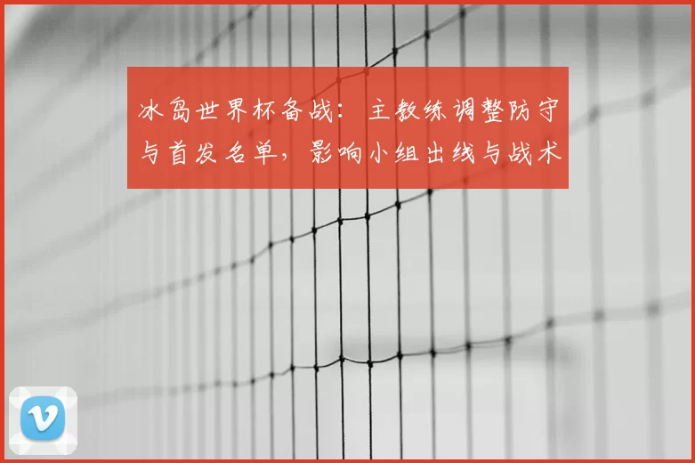 冰岛世界杯备战:主教练调整防守与首发名单,影响小组出线与战术对抗