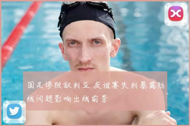 国足惨败叙利亚 友谊赛失利暴露防线问题影响出线前景