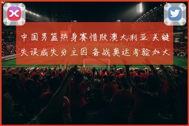 中国男篮热身赛惜败澳大利亚 关键失误成失分主因 备战奥运考验加大