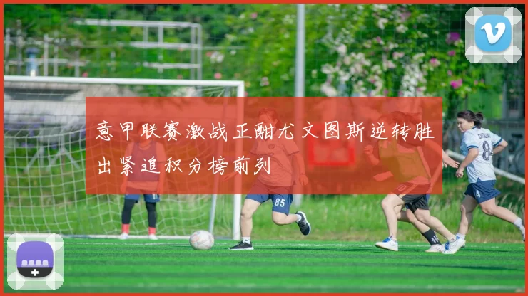 意甲联赛激战正酣尤文图斯逆转胜出紧追积分榜前列