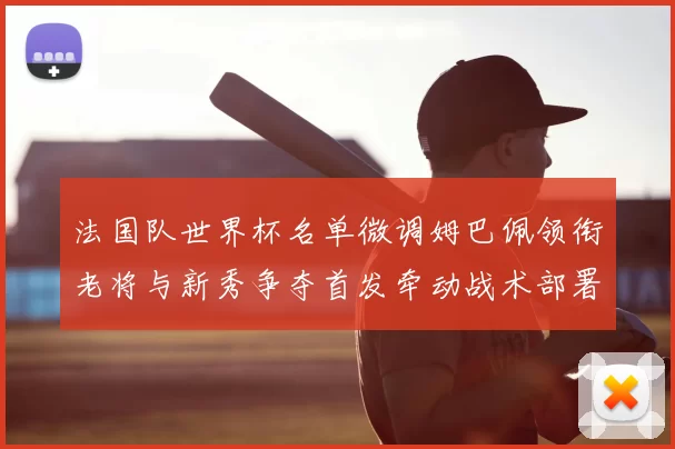 法国队世界杯名单微调姆巴佩领衔老将与新秀争夺首发牵动战术部署
