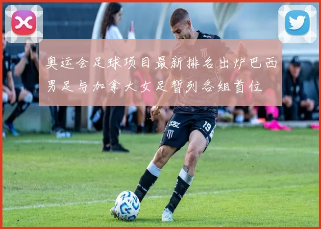 奥运会足球项目最新排名出炉巴西男足与加拿大女足暂列各组首位