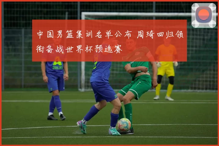 中国男篮集训名单公布 周琦回归领衔备战世界杯预选赛