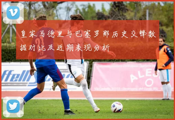 皇家马德里与巴塞罗那历史交锋数据对比及近期表现分析