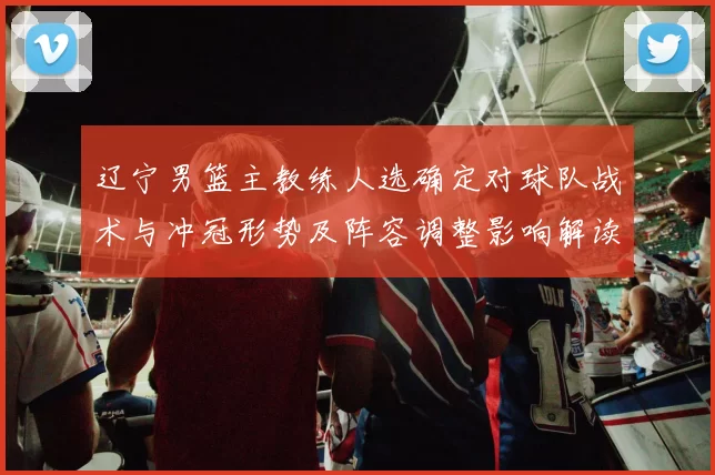 辽宁男篮主教练人选确定对球队战术与冲冠形势及阵容调整影响解读