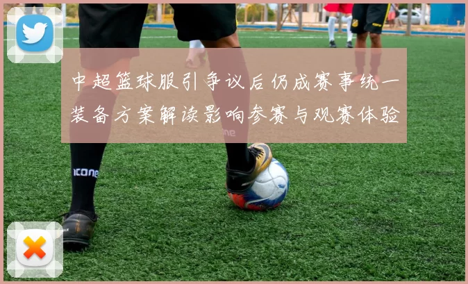 中超篮球服引争议后仍成赛事统一装备方案解读影响参赛与观赛体验