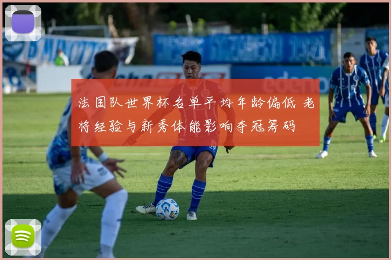 法国队世界杯名单平均年龄偏低 老将经验与新秀体能影响夺冠筹码