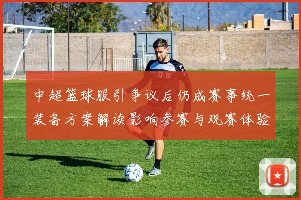 中超篮球服引争议后仍成赛事统一装备方案解读影响参赛与观赛体验