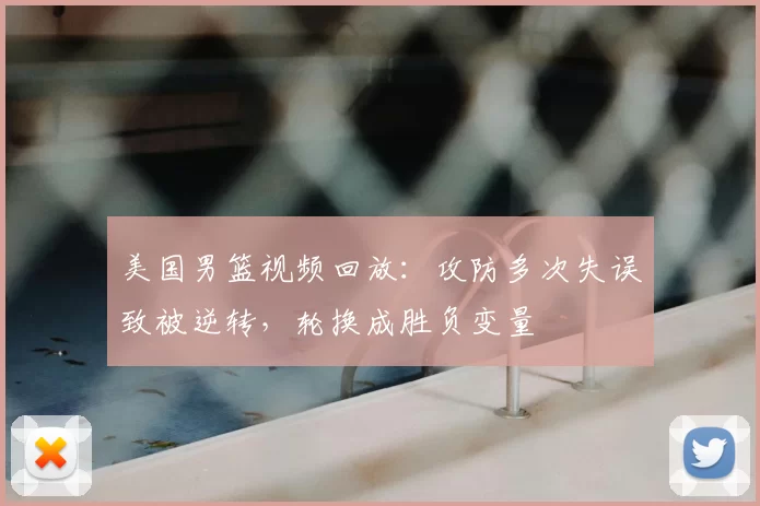 美国男篮视频回放：攻防多次失误致被逆转，轮换成胜负变量