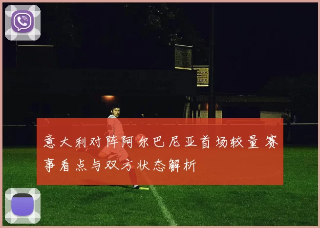 意大利对阵阿尔巴尼亚首场较量 赛事看点与双方状态解析