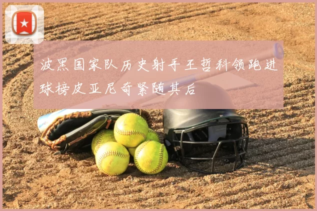 波黑国家队历史射手王哲科领跑进球榜皮亚尼奇紧随其后