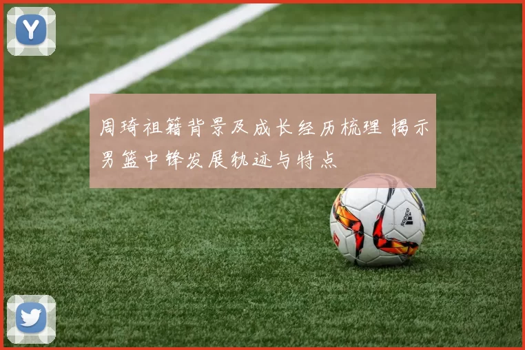 周琦祖籍背景及成长经历梳理 揭示男篮中锋发展轨迹与特点