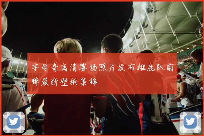 字母哥高清赛场照片发布雄鹿队前锋最新壁纸集锦