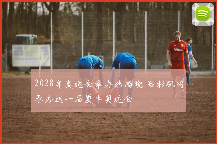 2028年奥运会举办地揭晓 洛杉矶将承办这一届夏季奥运会