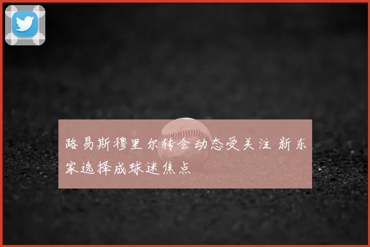 路易斯穆里尔转会动态受关注 新东家选择成球迷焦点